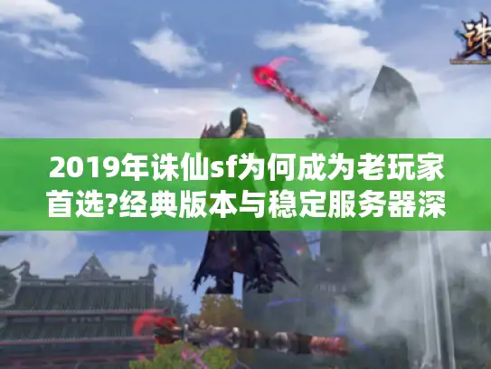 2019年诛仙sf为何成为老玩家首选?经典版本与稳定服务器深度解析