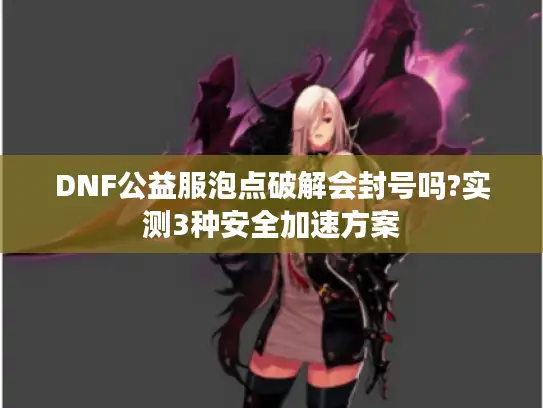 DNF公益服泡点破解会封号吗?实测3种安全加速方案