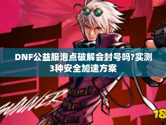 DNF公益服泡点破解会封号吗?实测3种安全加速方案