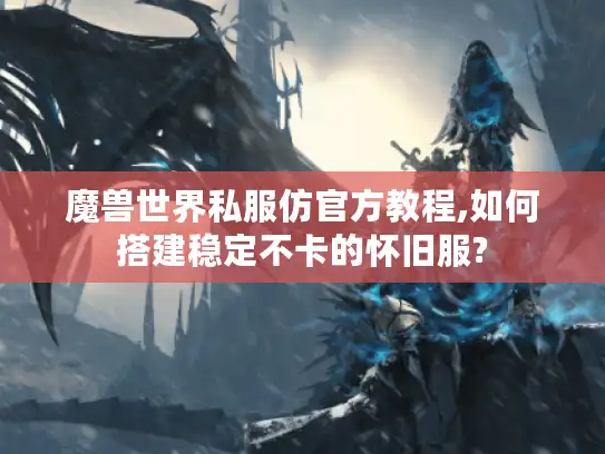 魔兽世界私服仿官方教程,如何搭建稳定不卡的怀旧服?