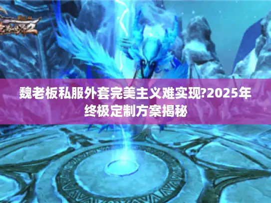 魏老板私服外套完美主义难实现?2025年终极定制方案揭秘