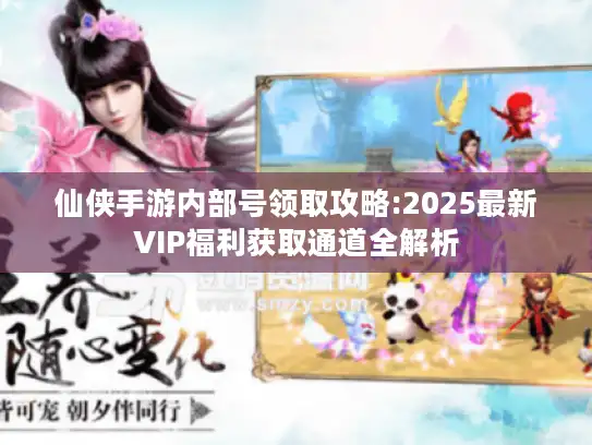 仙侠手游内部号领取攻略:2025最新VIP福利获取通道全解析
