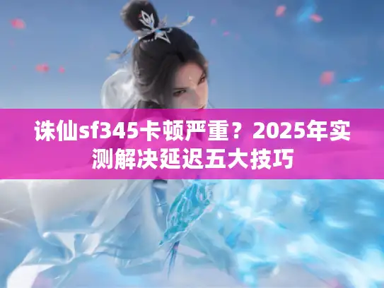 诛仙sf345卡顿严重？2025年实测解决延迟五大技巧