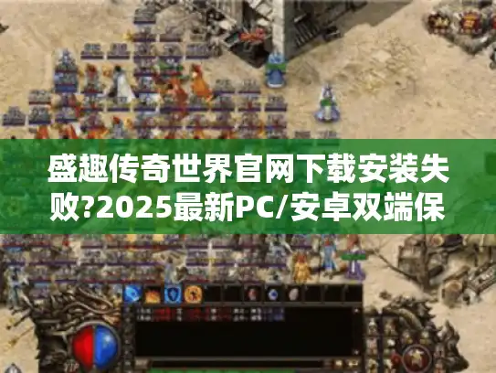 盛趣传奇世界官网下载安装失败?2025最新PC/安卓双端保姆级教程