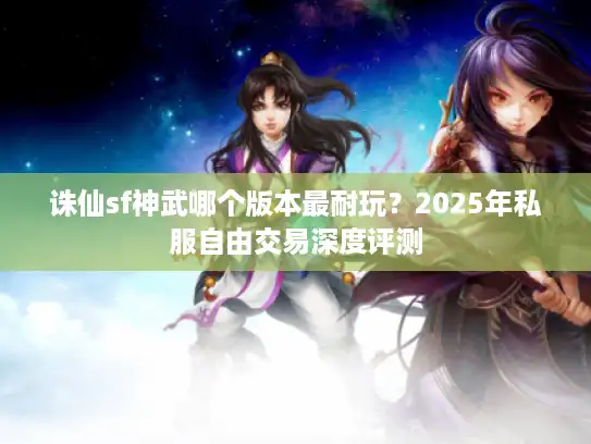 诛仙sf神武哪个版本最耐玩?2025年私服自由交易深度评测 诛仙sf神武哪个版本最耐玩?2025年私服自由交易深度评测