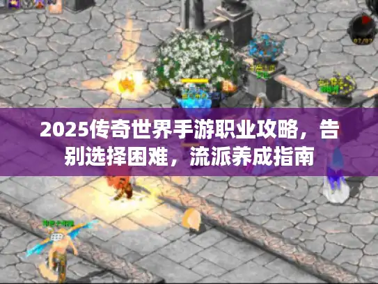 2025传奇世界手游职业攻略，告别选择困难，流派养成指南