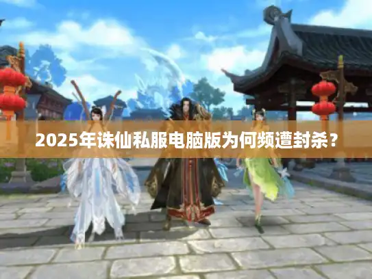 2025年诛仙私服电脑版为何频遭封杀？