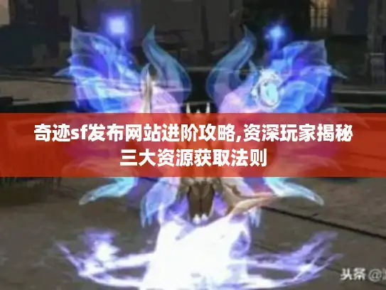 奇迹sf发布网站进阶攻略,资深玩家揭秘三大资源获取法则