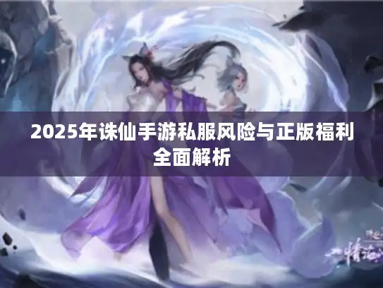 2025年诛仙手游私服风险与正版福利全面解析 2025年诛仙手游私服风险与正版福利全面解析