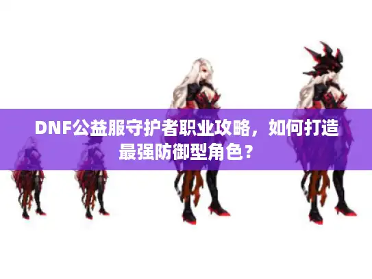 DNF公益服守护者职业攻略,如何打造最强防御型角色? DNF公益服守护者职业攻略,如何打造最强防御型角色?