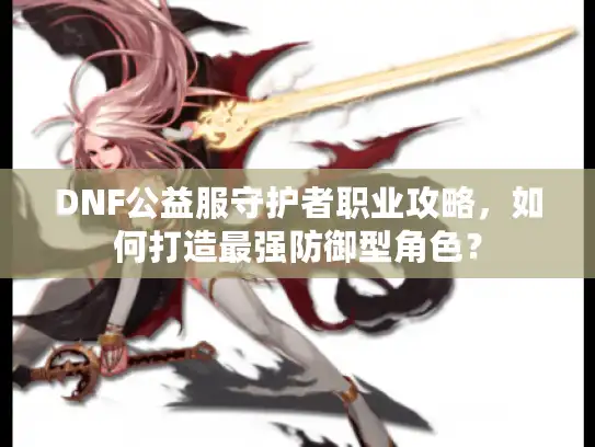 DNF公益服守护者职业攻略,如何打造最强防御型角色? DNF公益服守护者职业攻略,如何打造最强防御型角色?