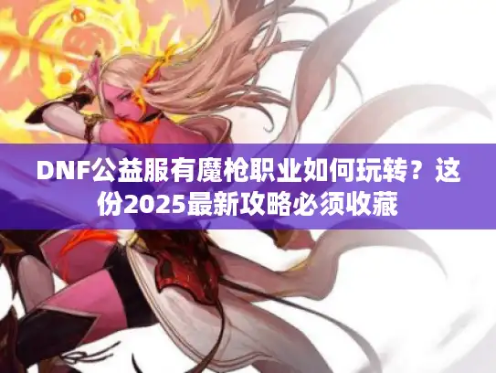 DNF公益服有魔枪职业如何玩转？这份2025最新攻略必须收藏