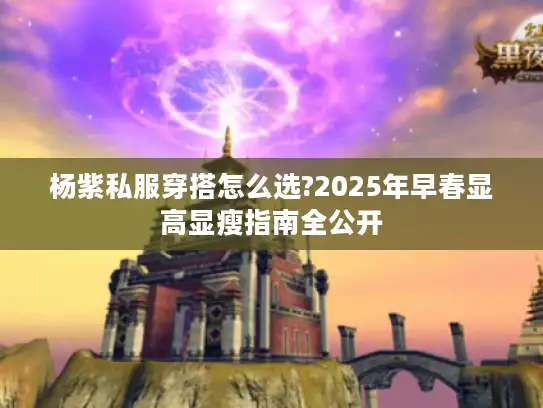 杨紫私服穿搭怎么选?2025年早春显高显瘦指南全公开