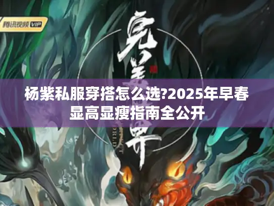 杨紫私服穿搭怎么选?2025年早春显高显瘦指南全公开