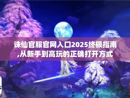 诛仙官服官网入口2025终极指南,从新手到高玩的正确打开方式
