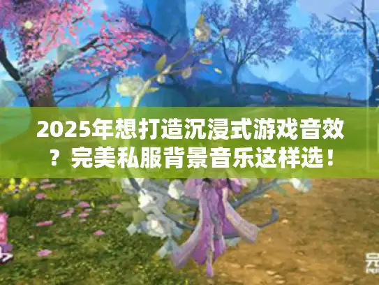 2025年想打造沉浸式游戏音效？完美私服背景音乐这样选！