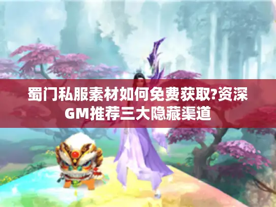 蜀门私服素材如何免费获取?资深GM推荐三大隐藏渠道
