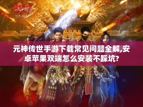 元神传世手游下载常见问题全解,安卓苹果双端怎么安装不踩坑?