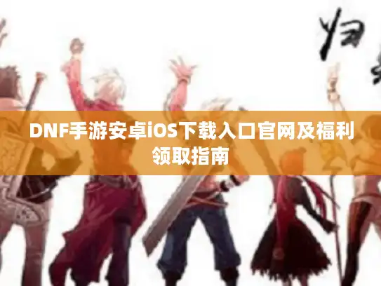 DNF手游安卓iOS下载入口官网及福利领取指南