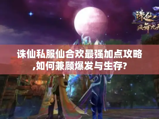 诛仙私服仙合欢最强加点攻略,如何兼顾爆发与生存?