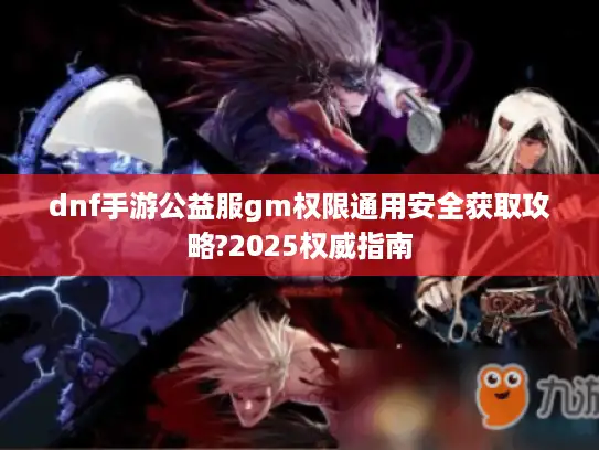 dnf手游公益服gm权限通用安全获取攻略?2025权威指南
