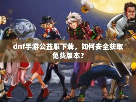 dnf手游公益服下载，如何安全获取免费版本？