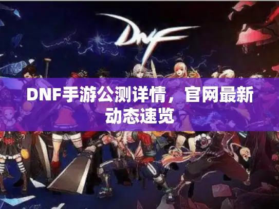 DNF手游公测详情，官网最新动态速览
