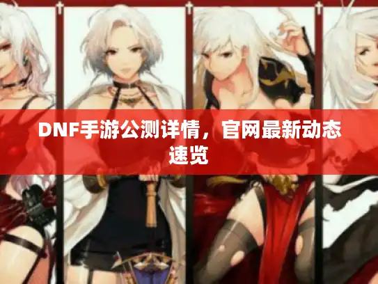 DNF手游公测详情，官网最新动态速览