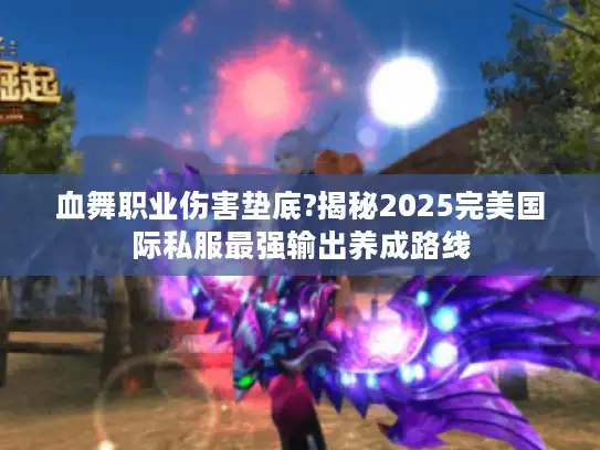 血舞职业伤害垫底?揭秘2025完美国际私服最强输出养成路线