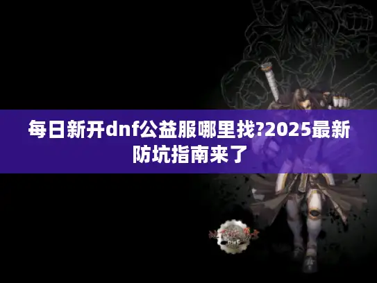 每日新开dnf公益服哪里找?2025最新防坑指南来了