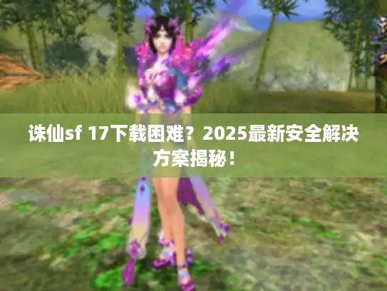 诛仙sf 17下载困难?2025最新安全解决方案揭秘! 诛仙sf 17下载困难?2025最新安全解决方案揭秘!