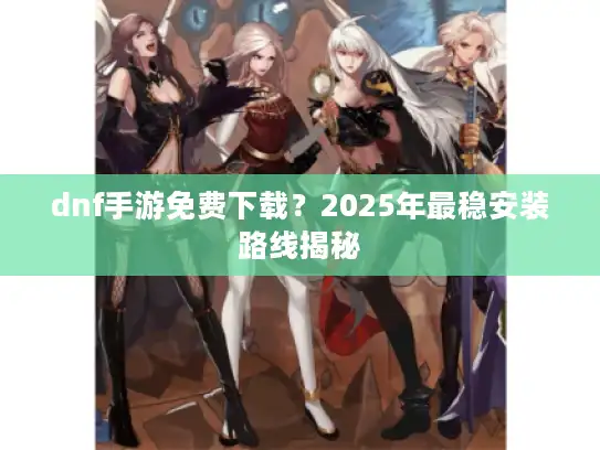 dnf手游免费下载？2025年最稳安装路线揭秘