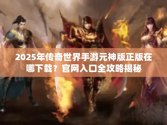 2025年传奇世界手游元神版正版在哪下载？官网入口全攻略揭秘