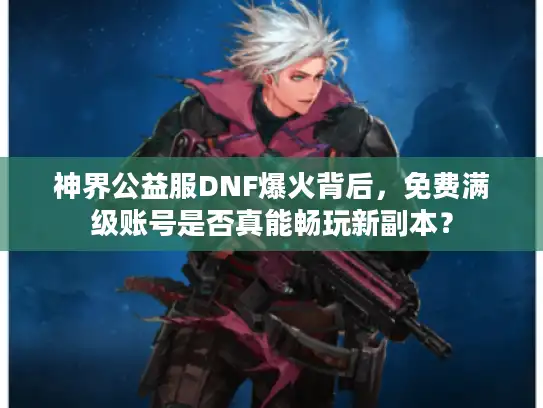 神界公益服DNF爆火背后，免费满级账号是否真能畅玩新副本？