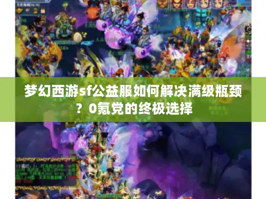 梦幻西游sf公益服如何解决满级瓶颈?0氪党的终极选择 梦幻西游sf公益服如何解决满级瓶颈?0氪党的终极选择