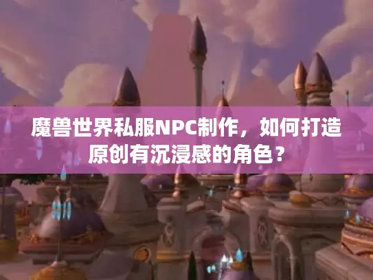 魔兽世界私服NPC制作，如何打造原创有沉浸感的角色？