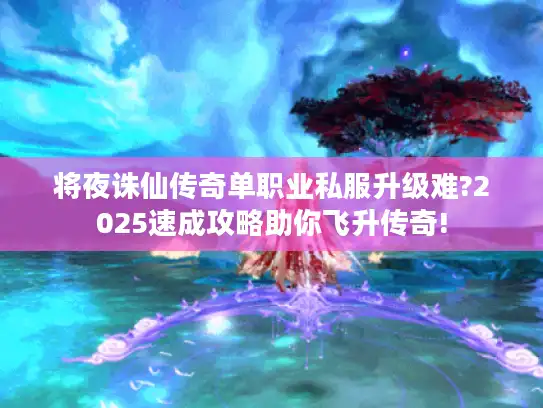 将夜诛仙传奇单职业私服升级难?2025速成攻略助你飞升传奇!
