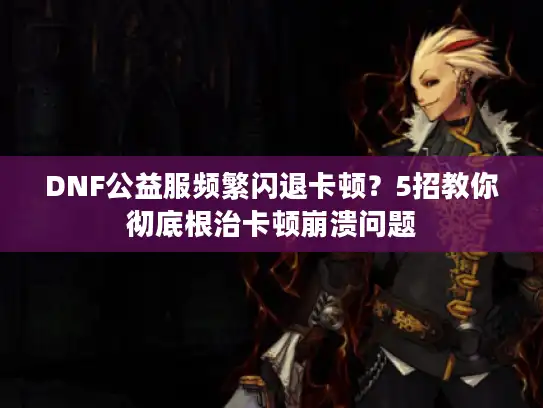 DNF公益服频繁闪退卡顿？5招教你彻底根治卡顿崩溃问题