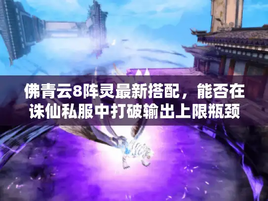 佛青云8阵灵最新搭配,能否在诛仙私服中打破输出上限瓶颈? 佛青云8阵灵最新搭配,能否在诛仙私服中打破输出上限瓶颈?