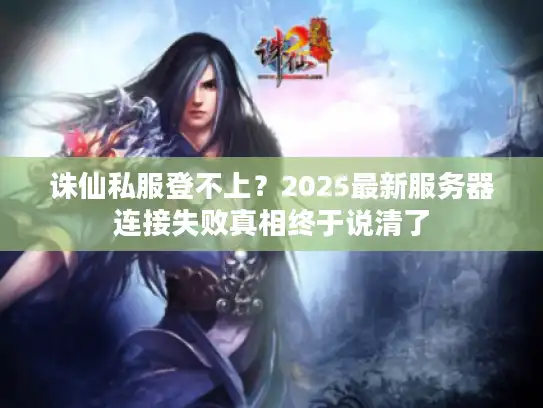 诛仙私服登不上?2025最新服务器连接失败真相终于说清了 诛仙私服登不上?2025最新服务器连接失败真相终于说清了