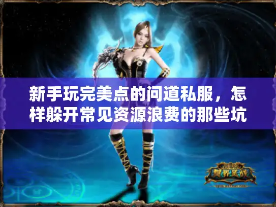 新手玩完美点的问道私服，怎样躲开常见资源浪费的那些坑？