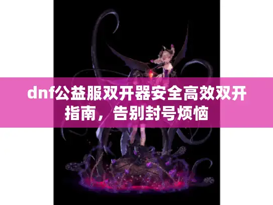 dnf公益服双开器安全高效双开指南，告别封号烦恼
