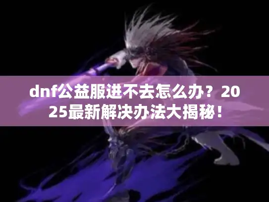 dnf公益服进不去怎么办？2025最新解决办法大揭秘！