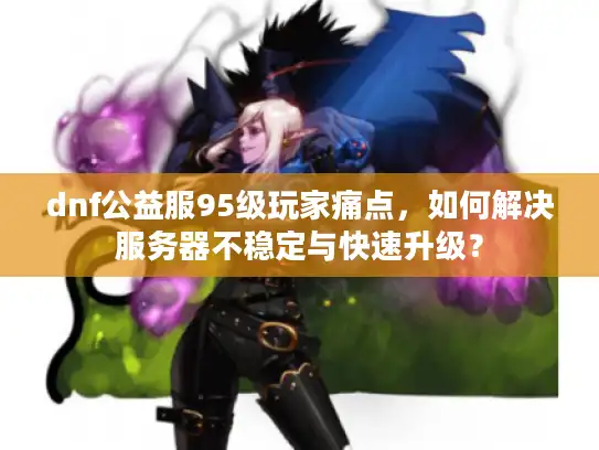 dnf公益服95级玩家痛点，如何解决服务器不稳定与快速升级？