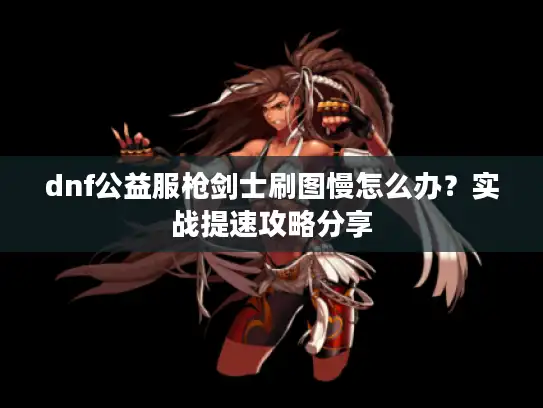 dnf公益服枪剑士刷图慢怎么办？实战提速攻略分享