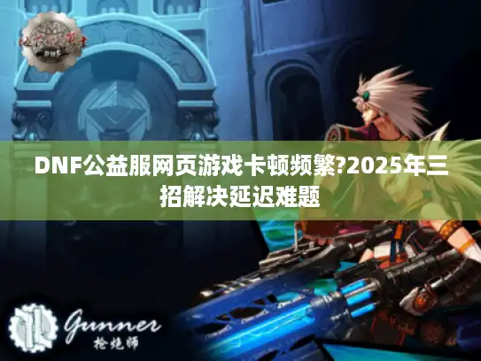 DNF公益服网页游戏卡顿频繁?2025年三招解决延迟难题