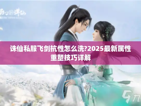诛仙私服飞剑抗性怎么洗?2025最新属性重塑技巧详解