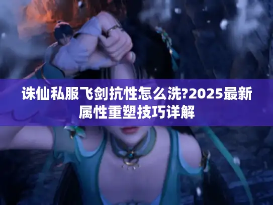 诛仙私服飞剑抗性怎么洗?2025最新属性重塑技巧详解