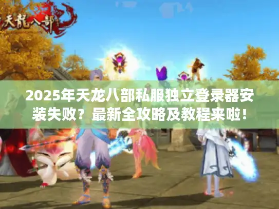 2025年天龙八部私服独立登录器安装失败？最新全攻略及教程来啦！