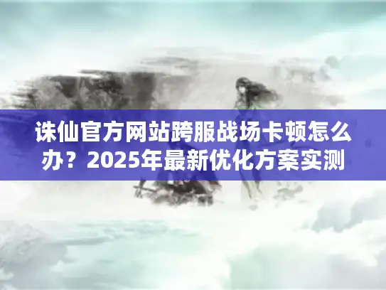 诛仙官方网站跨服战场卡顿怎么办?2025年最新优化方案实测 诛仙官方网站跨服战场卡顿怎么办?2025年最新优化方案实测